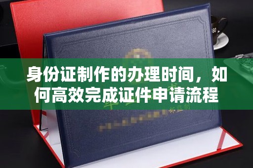 祁阳身份证制作的办理时间，如何高效完成证件申请流程
